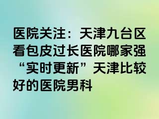 医院关注：天津九台区看包皮过长医院哪家强“实时更新”天津比较好的医院男科
