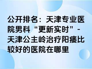 公开排名：天津专业医院男科“更新实时”-天津公主岭治疗阳痿比较好的医院在哪里