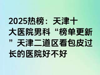 2025热榜：天津十大医院男科“榜单更新”天津二道区看包皮过长的医院好不好