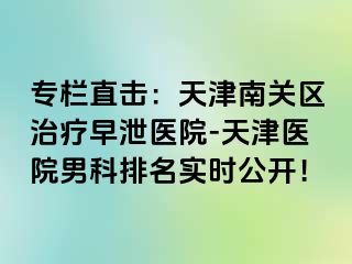 专栏直击：天津南关区治疗早泄医院-天津医院男科排名实时公开！