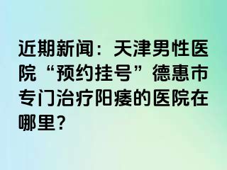 近期新闻：天津男性医院“预约挂号”德惠市专门治疗阳痿的医院在哪里？