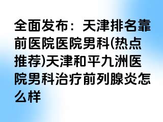全面发布：天津排名靠前医院医院男科(热点推荐)天津和平九洲医院男科治疗前列腺炎怎么样