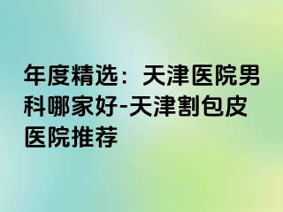 年度精选：天津医院男科哪家好-天津割包皮医院推荐