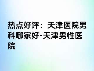 热点好评：天津医院男科哪家好-天津男性医院