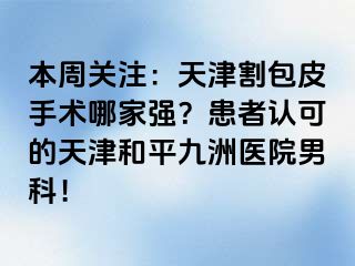 本周关注：天津割包皮手术哪家强？患者认可的天津和平九洲医院男科！