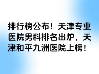 排行榜公布！天津专业医院男科排名出炉，天津和平九洲医院上榜！