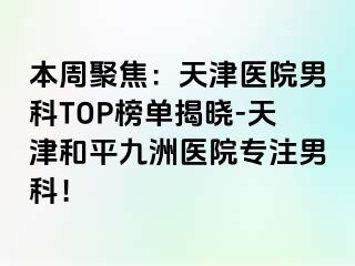 本周聚焦：天津医院男科TOP榜单揭晓-天津和平九洲医院专注男科！