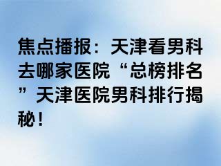 焦点播报：天津看男科去哪家医院“总榜排名”天津医院男科排行揭秘！