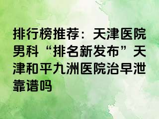 排行榜推荐：天津医院男科“排名新发布”天津和平九洲医院治早泄靠谱吗