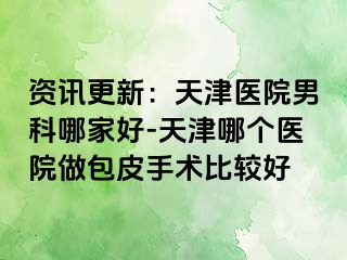 资讯更新：天津医院男科哪家好-天津哪个医院做包皮手术比较好