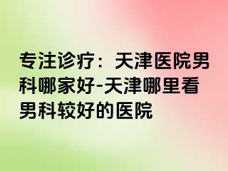 专注诊疗：天津医院男科哪家好-天津哪里看男科较好的医院