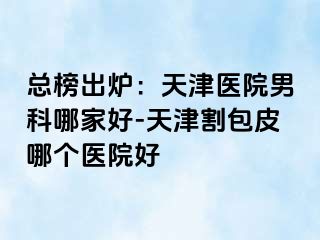 总榜出炉：天津医院男科哪家好-天津割包皮哪个医院好