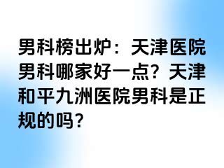 男科榜出炉：天津医院男科哪家好一点？天津和平九洲医院男科是正规的吗？