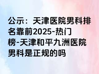 公示：天津医院男科排名靠前2025-热门榜-天津和平九洲医院男科是正规的吗