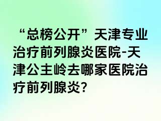 “总榜公开”天津专业治疗前列腺炎医院-天津公主岭去哪家医院治疗前列腺炎?