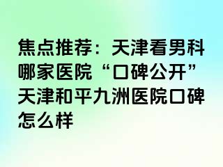 焦点推荐：天津看男科哪家医院“口碑公开”天津和平九洲医院口碑怎么样