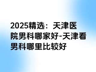 2025精选：天津医院男科哪家好-天津看男科哪里比较好