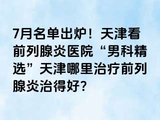 7月名单出炉！天津看前列腺炎医院“男科精选”天津哪里治疗前列腺炎治得好？