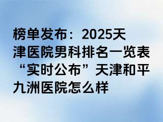 榜单发布：2025天津医院男科排名一览表“实时公布”天津和平九洲医院怎么样