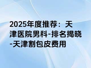 2025年度推荐：天津医院男科-排名揭晓-天津割包皮费用