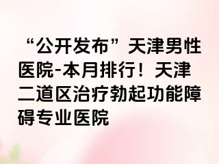 “公开发布”天津男性医院-本月排行！天津二道区治疗勃起功能障碍专业医院