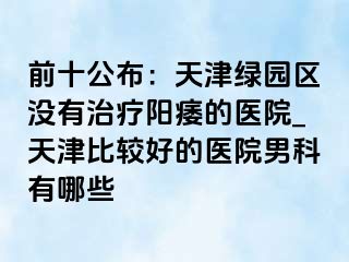 前十公布：天津绿园区没有治疗阳痿的医院_天津比较好的医院男科有哪些