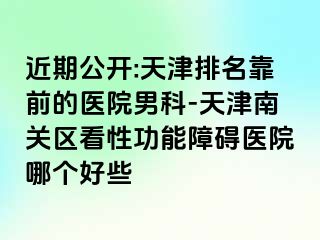 近期公开:天津排名靠前的医院男科-天津南关区看性功能障碍医院哪个好些