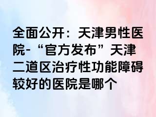 全面公开：天津男性医院-“官方发布”天津二道区治疗性功能障碍较好的医院是哪个