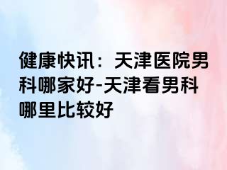 健康快讯：天津医院男科哪家好-天津看男科哪里比较好