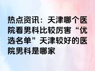 热点资讯：天津哪个医院看男科比较厉害“优选名单”天津较好的医院男科是哪家