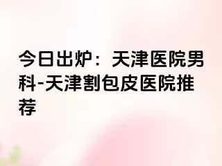 今日出炉：天津医院男科-天津割包皮医院推荐