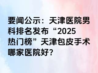 要闻公示：天津医院男科排名发布“2025热门榜”天津包皮手术哪家医院好？