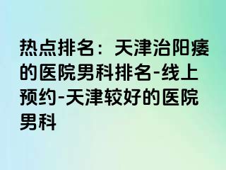 热点排名：天津治阳痿的医院男科排名-线上预约-天津较好的医院男科