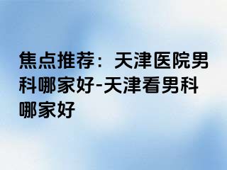 焦点推荐：天津医院男科哪家好-天津看男科哪家好