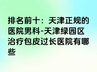 排名前十：天津正规的医院男科-天津绿园区治疗包皮过长医院有哪些