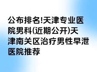 公布排名!天津专业医院男科(近期公开)天津南关区治疗男性早泄医院推荐