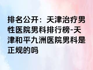 排名公开：天津治疗男性医院男科排行榜-天津和平九洲医院男科是正规的吗