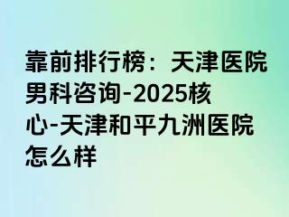 靠前排行榜：天津医院男科咨询-2025核心-天津和平九洲医院怎么样