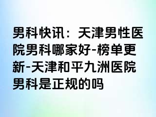 男科快讯：天津男性医院男科哪家好-榜单更新-天津和平九洲医院男科是正规的吗