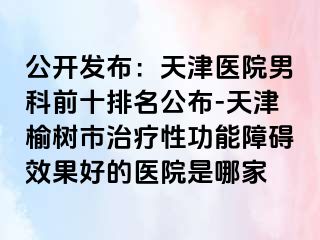 公开发布：天津医院男科前十排名公布-天津榆树市治疗性功能障碍效果好的医院是哪家