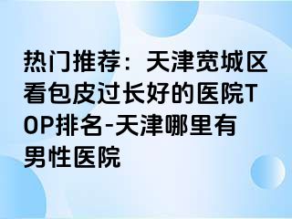 热门推荐：天津宽城区看包皮过长好的医院TOP排名-天津哪里有男性医院