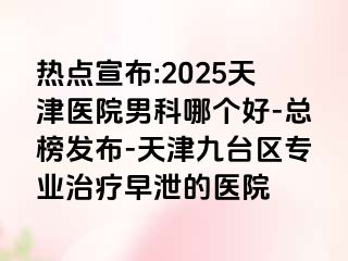 热点宣布:2025天津医院男科哪个好-总榜发布-天津九台区专业治疗早泄的医院