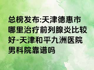 总榜发布:天津德惠市哪里治疗前列腺炎比较好-天津和平九洲医院男科院靠谱吗