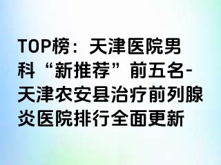 TOP榜：天津医院男科“新推荐”前五名-天津农安县治疗前列腺炎医院排行全面更新