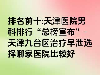 排名前十:天津医院男科排行“总榜宣布”-天津九台区治疗早泄选择哪家医院比较好