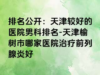 排名公开：天津较好的医院男科排名-天津榆树市哪家医院治疗前列腺炎好