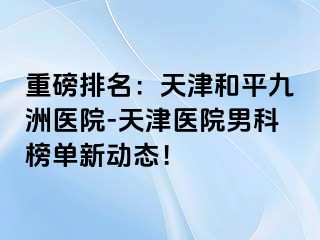 重磅排名：天津和平九洲医院-天津医院男科榜单新动态！
