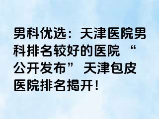 男科优选：天津医院男科排名较好的医院 “公开发布” 天津包皮医院排名揭开！