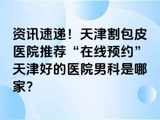 资讯速递！天津割包皮医院推荐“在线预约”天津好的医院男科是哪家？