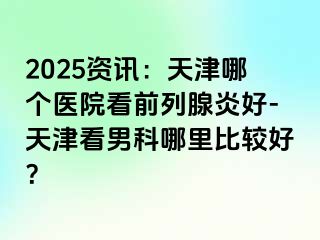 2025资讯：天津哪个医院看前列腺炎好-天津看男科哪里比较好？